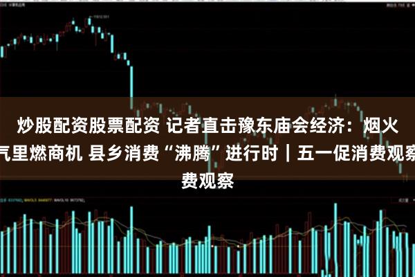 炒股配资股票配资 记者直击豫东庙会经济：烟火气里燃商机 县乡消费“沸腾”进行时｜五一促消费观察