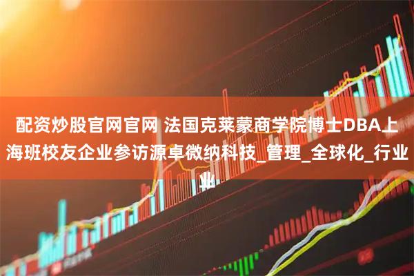 配资炒股官网官网 法国克莱蒙商学院博士DBA上海班校友企业参访源卓微纳科技_管理_全球化_行业