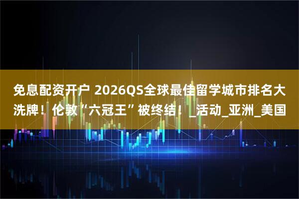 免息配资开户 2026QS全球最佳留学城市排名大洗牌！伦敦“六冠王”被终结！_活动_亚洲_美国
