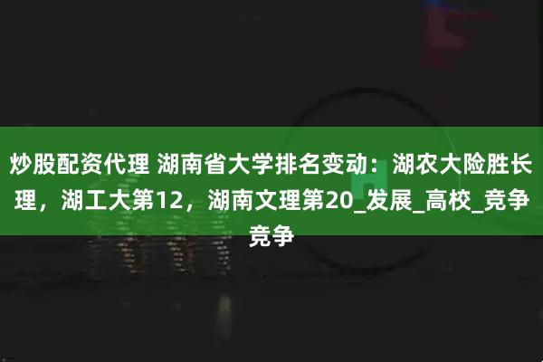 炒股配资代理 湖南省大学排名变动：湖农大险胜长理，湖工大第12，湖南文理第20_发展_高校_竞争