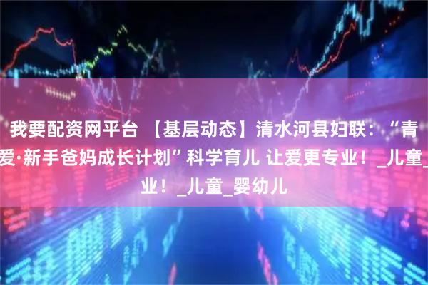 我要配资网平台 【基层动态】清水河县妇联：“青城育见爱·新手爸妈成长计划”科学育儿 让爱更专业！_儿童_婴幼儿