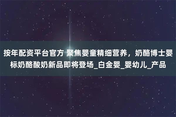 按年配资平台官方 聚焦婴童精细营养，奶酪博士婴标奶酪酸奶新品即将登场_白金婴_婴幼儿_产品