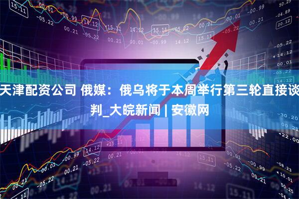 天津配资公司 俄媒：俄乌将于本周举行第三轮直接谈判_大皖新闻 | 安徽网