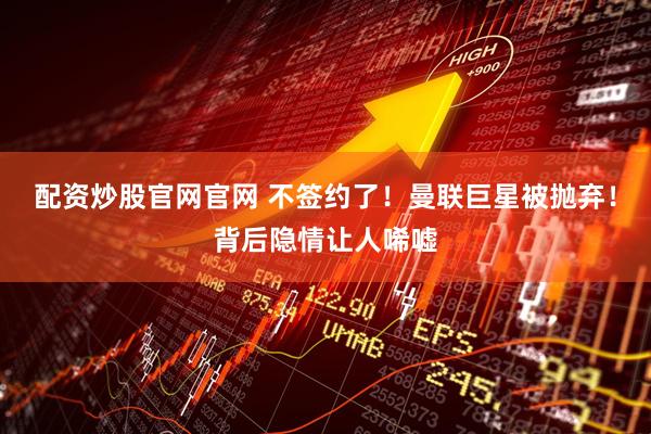 配资炒股官网官网 不签约了！曼联巨星被抛弃！背后隐情让人唏嘘