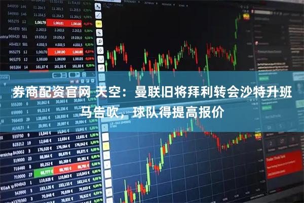 券商配资官网 天空：曼联旧将拜利转会沙特升班马告吹，球队得提高报价