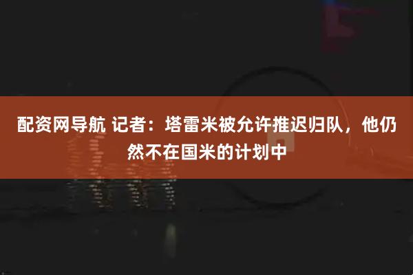 配资网导航 记者：塔雷米被允许推迟归队，他仍然不在国米的计划中