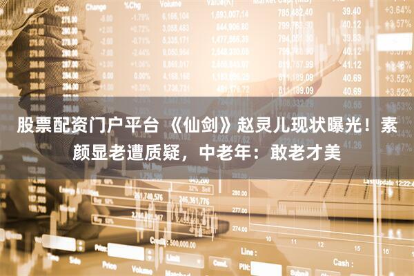 股票配资门户平台 《仙剑》赵灵儿现状曝光！素颜显老遭质疑，中老年：敢老才美