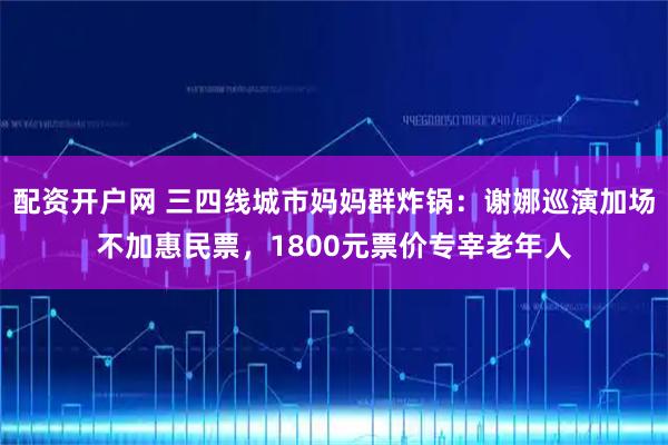 配资开户网 三四线城市妈妈群炸锅：谢娜巡演加场不加惠民票，1800元票价专宰老年人