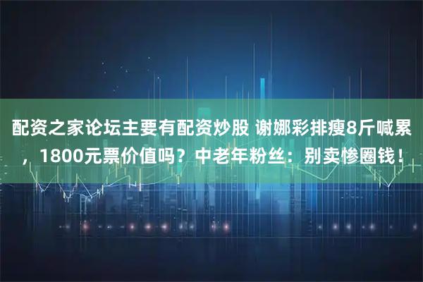 配资之家论坛主要有配资炒股 谢娜彩排瘦8斤喊累，1800元票价值吗？中老年粉丝：别卖惨圈钱！