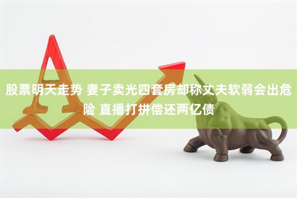 股票明天走势 妻子卖光四套房却称丈夫软弱会出危险 直播打拼偿还两亿债