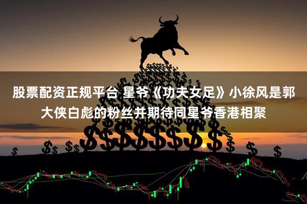 股票配资正规平台 星爷《功夫女足》小徐风是郭大侠白彪的粉丝并期待同星爷香港相聚